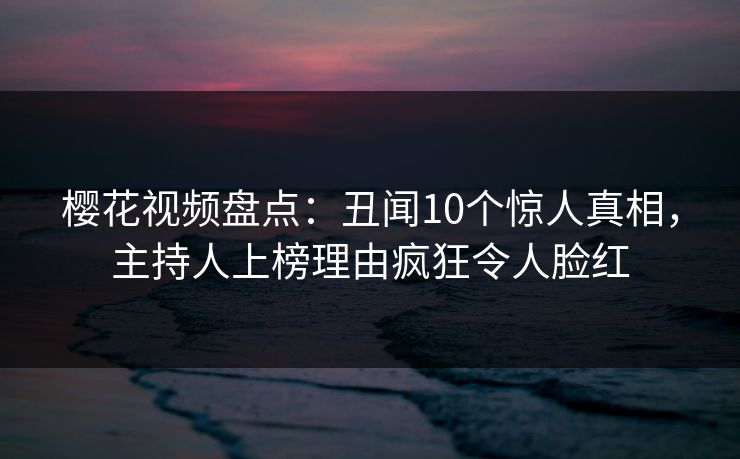 樱花视频盘点：丑闻10个惊人真相，主持人上榜理由疯狂令人脸红