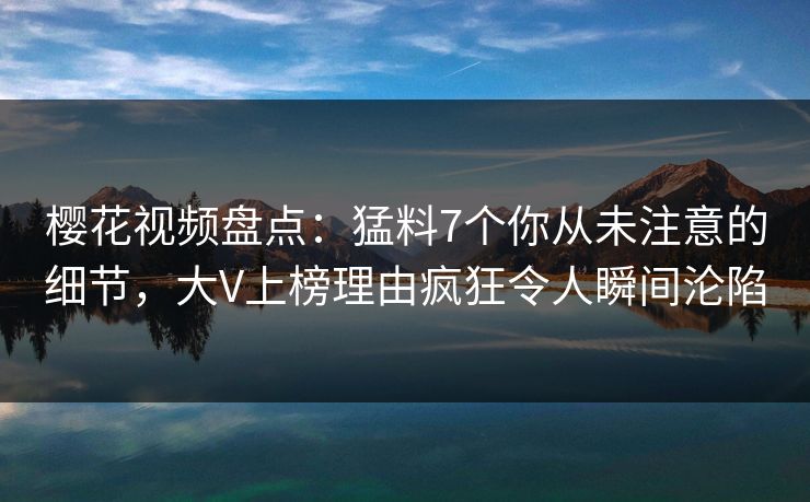 樱花视频盘点：猛料7个你从未注意的细节，大V上榜理由疯狂令人瞬间沦陷