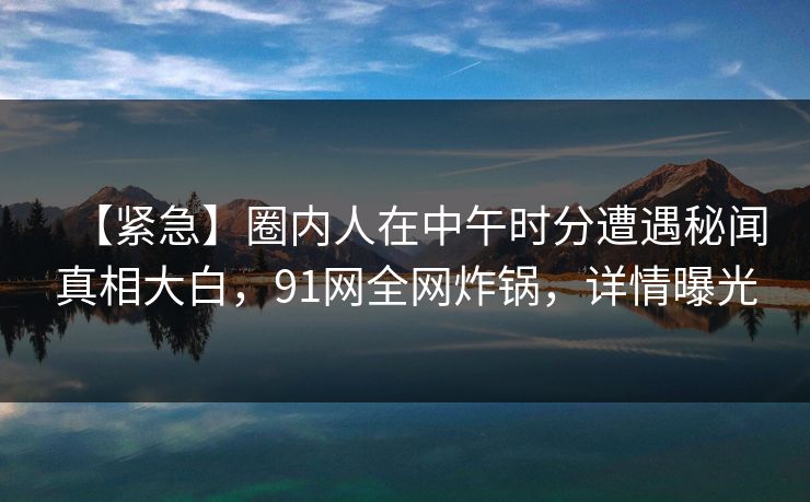 【紧急】圈内人在中午时分遭遇秘闻真相大白,91网全网炸锅,详情曝光 【紧急】圈内人在中午时分遭遇秘闻真相大白,91网全网炸锅,详情曝光