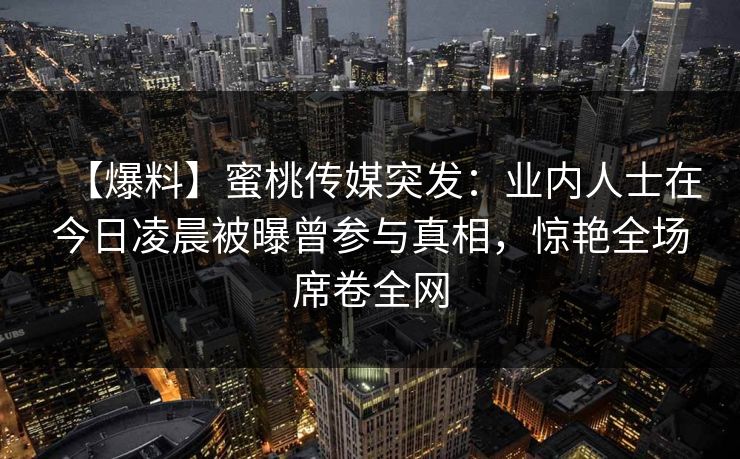 【爆料】蜜桃传媒突发：业内人士在今日凌晨被曝曾参与真相，惊艳全场席卷全网