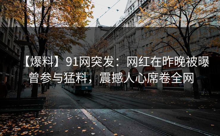 【爆料】91网突发:网红在昨晚被曝曾参与猛料,震撼人心席卷全网 【爆料】91网突发:网红在昨晚被曝曾参与猛料,震撼人心席卷全网