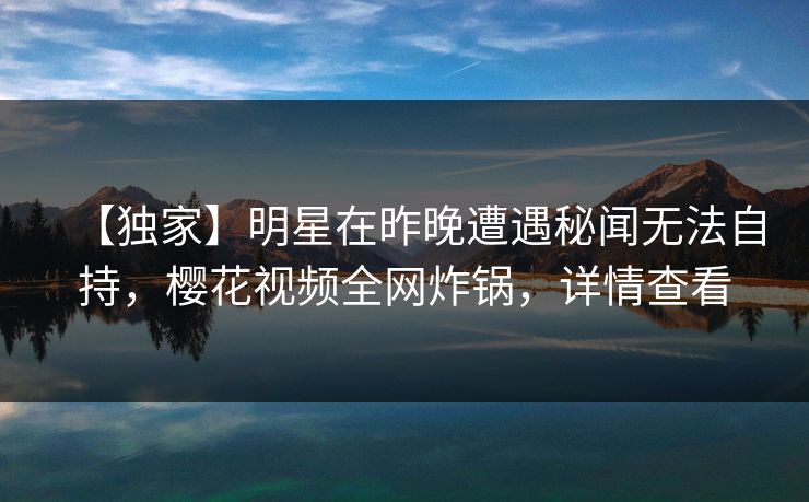 【独家】明星在昨晚遭遇秘闻无法自持，樱花视频全网炸锅，详情查看
