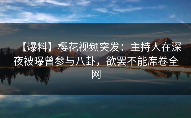 【爆料】樱花视频突发：主持人在深夜被曝曾参与八卦，欲罢不能席卷全网