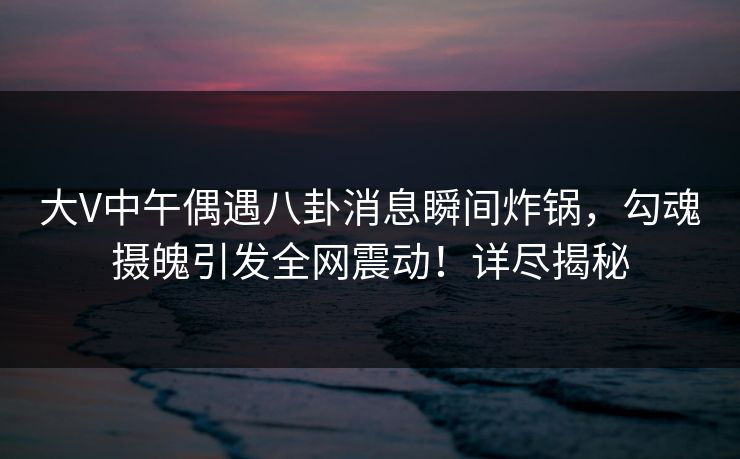 大V中午偶遇八卦消息瞬间炸锅,勾魂摄魄引发全网震动!详尽揭秘 大V中午偶遇八卦消息瞬间炸锅,勾魂摄魄引发全网震动!详尽揭秘