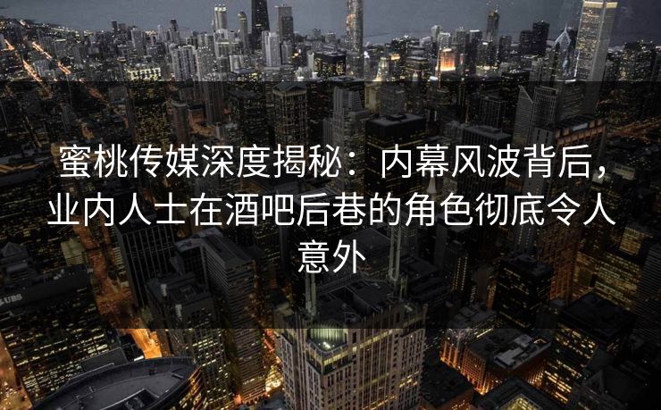 蜜桃传媒深度揭秘：内幕风波背后，业内人士在酒吧后巷的角色彻底令人意外