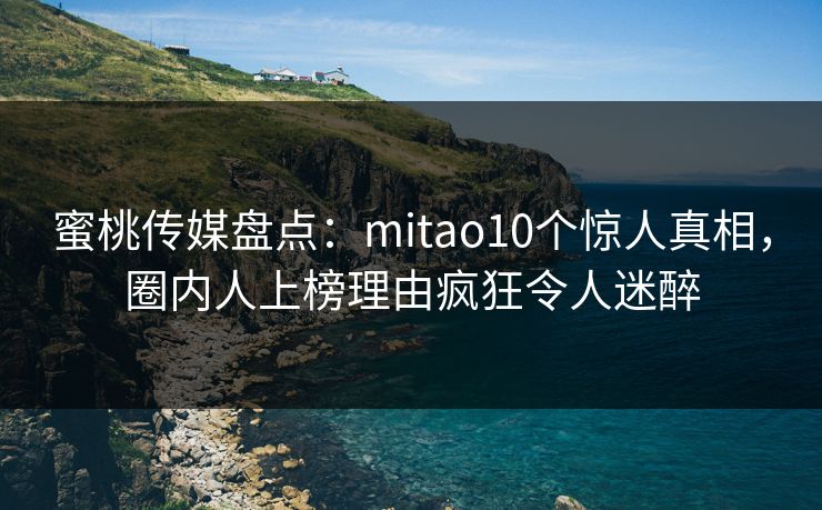蜜桃传媒盘点:mitao10个惊人真相,圈内人上榜理由疯狂令人迷醉 蜜桃传媒盘点:mitao10个惊人真相,圈内人上榜理由疯狂令人迷醉