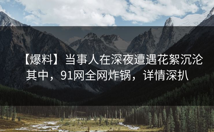 【爆料】当事人在深夜遭遇花絮沉沦其中,91网全网炸锅,详情深扒 【爆料】当事人在深夜遭遇花絮沉沦其中,91网全网炸锅,详情深扒