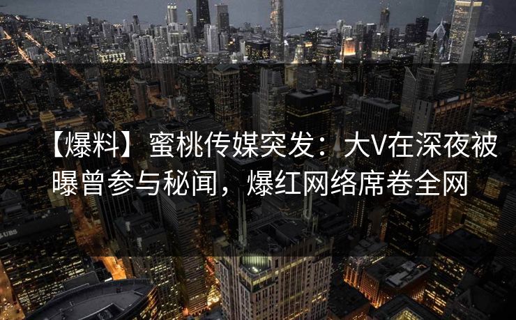 【爆料】蜜桃传媒突发：大V在深夜被曝曾参与秘闻，爆红网络席卷全网