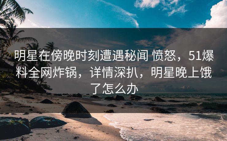 明星在傍晚时刻遭遇秘闻 愤怒，51爆料全网炸锅，详情深扒，明星晚上饿了怎么办