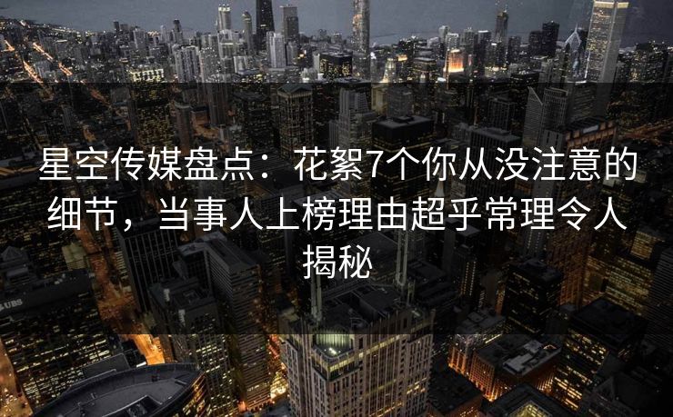 星空传媒盘点：花絮7个你从没注意的细节，当事人上榜理由超乎常理令人揭秘