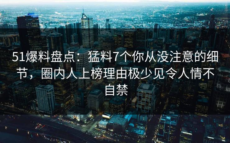51爆料盘点：猛料7个你从没注意的细节，圈内人上榜理由极少见令人情不自禁
