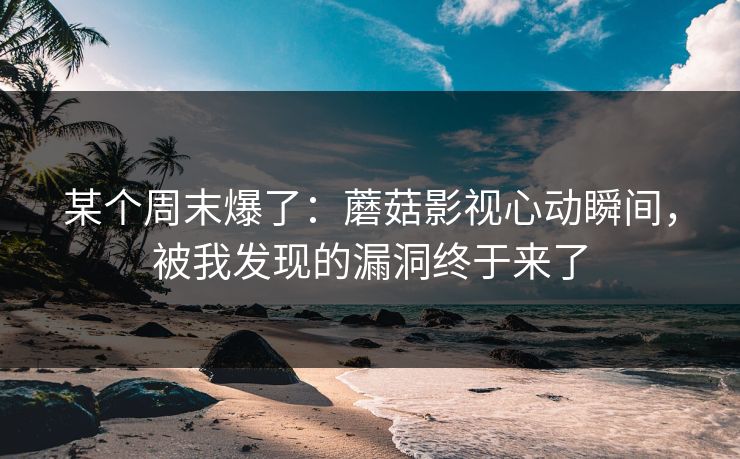 某个周末爆了：蘑菇影视心动瞬间，被我发现的漏洞终于来了