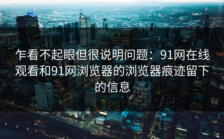 乍看不起眼但很说明问题:91网在线观看和91网浏览器的浏览器痕迹留下的信息 乍看不起眼但很说明问题:91网在线观看和91网浏览器的浏览器痕迹留下的信息
