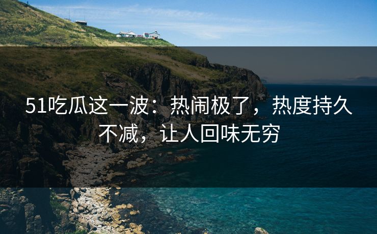 51吃瓜这一波：热闹极了，热度持久不减，让人回味无穷
