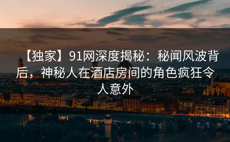 【独家】91网深度揭秘：秘闻风波背后，神秘人在酒店房间的角色疯狂令人意外