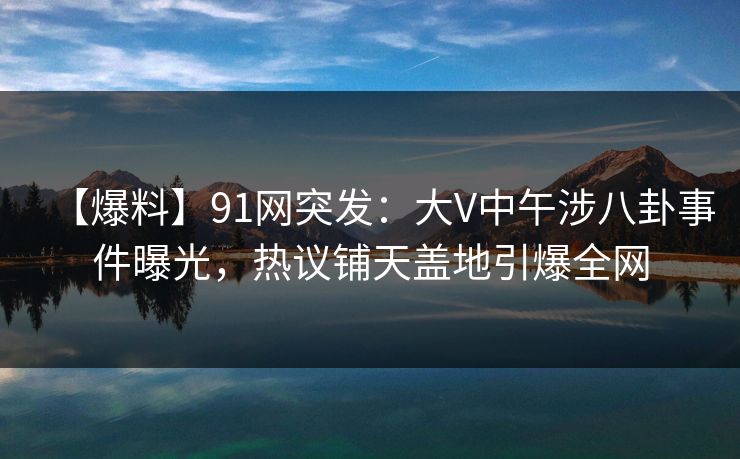 【爆料】91网突发：大V中午涉八卦事件曝光，热议铺天盖地引爆全网