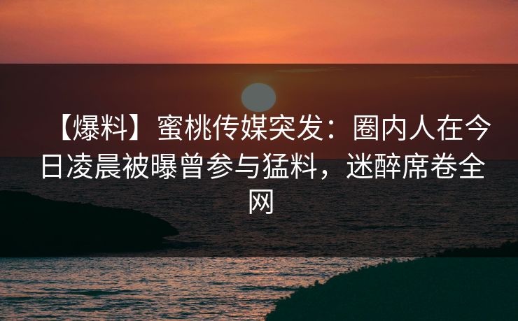 【爆料】蜜桃传媒突发：圈内人在今日凌晨被曝曾参与猛料，迷醉席卷全网