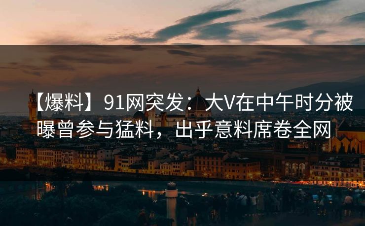 【爆料】91网突发：大V在中午时分被曝曾参与猛料，出乎意料席卷全网