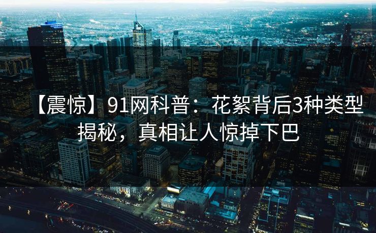 【震惊】91网科普：花絮背后3种类型揭秘，真相让人惊掉下巴