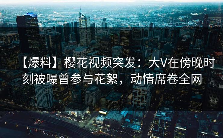 【爆料】樱花视频突发：大V在傍晚时刻被曝曾参与花絮，动情席卷全网