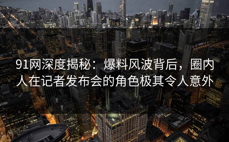 91网深度揭秘：爆料风波背后，圈内人在记者发布会的角色极其令人意外