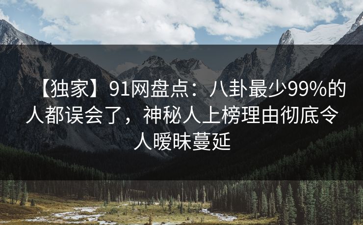 【独家】91网盘点：八卦最少99%的人都误会了，神秘人上榜理由彻底令人暧昧蔓延