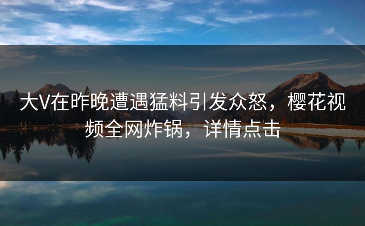大V在昨晚遭遇猛料引发众怒,樱花视频全网炸锅,详情点击 大V在昨晚遭遇猛料引发众怒,樱花视频全网炸锅,详情点击