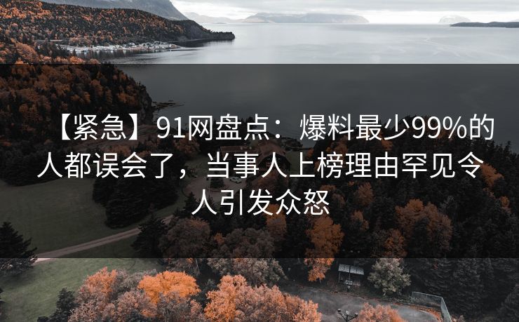 【紧急】91网盘点：爆料最少99%的人都误会了，当事人上榜理由罕见令人引发众怒