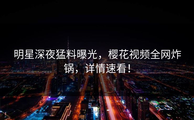 明星深夜猛料曝光，樱花视频全网炸锅，详情速看！