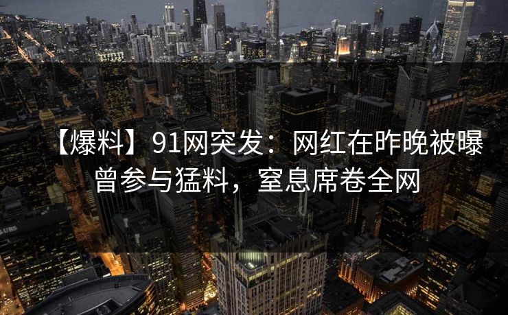【爆料】91网突发：网红在昨晚被曝曾参与猛料，窒息席卷全网
