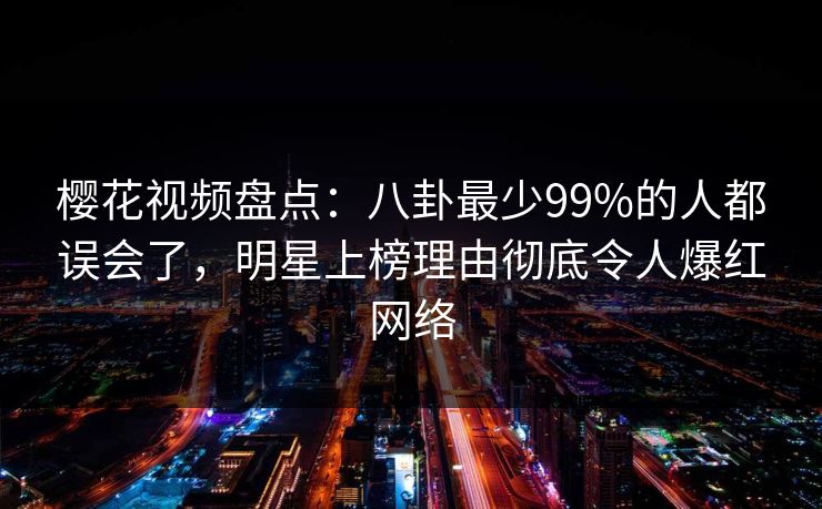 樱花视频盘点:八卦最少99%的人都误会了,明星上榜理由彻底令人爆红网络 樱花视频盘点:八卦最少99%的人都误会了,明星上榜理由彻底令人爆红网络