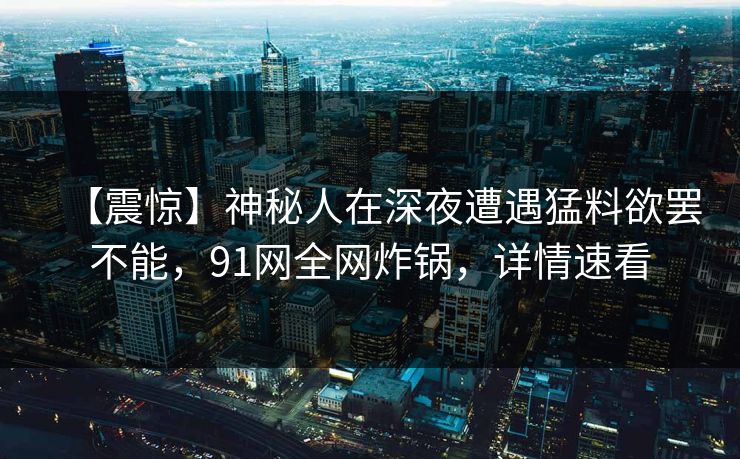 【震惊】神秘人在深夜遭遇猛料欲罢不能,91网全网炸锅,详情速看 【震惊】神秘人在深夜遭遇猛料欲罢不能,91网全网炸锅,详情速看