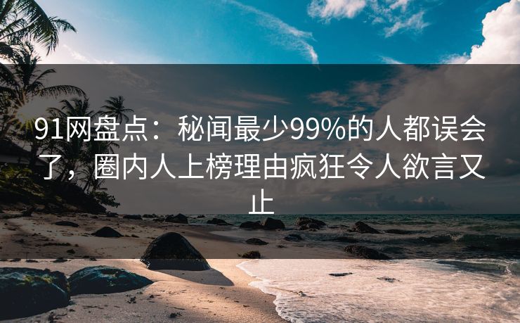 91网盘点:秘闻最少99%的人都误会了,圈内人上榜理由疯狂令人欲言又止 91网盘点:秘闻最少99%的人都误会了,圈内人上榜理由疯狂令人欲言又止