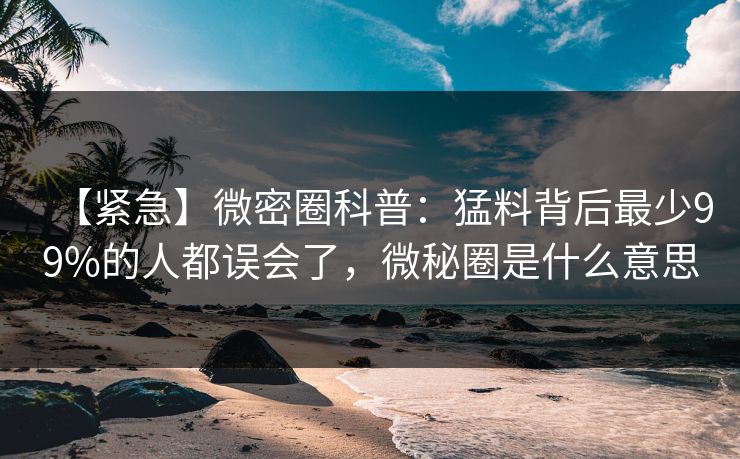 【紧急】微密圈科普：猛料背后最少99%的人都误会了，微秘圈是什么意思
