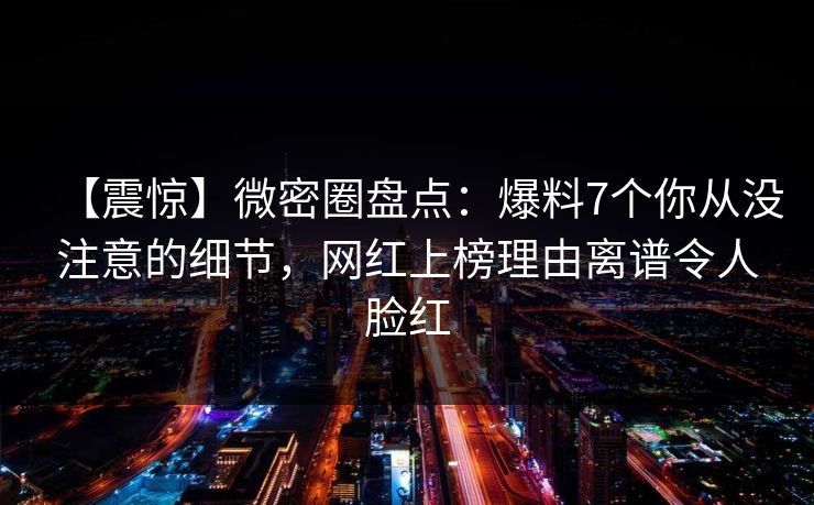 【震惊】微密圈盘点：爆料7个你从没注意的细节，网红上榜理由离谱令人脸红