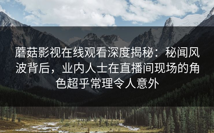 蘑菇影视在线观看深度揭秘：秘闻风波背后，业内人士在直播间现场的角色超乎常理令人意外