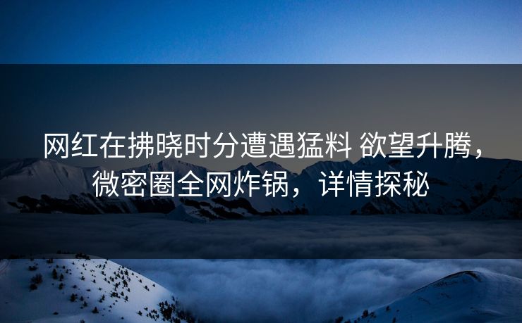 网红在拂晓时分遭遇猛料 欲望升腾，微密圈全网炸锅，详情探秘