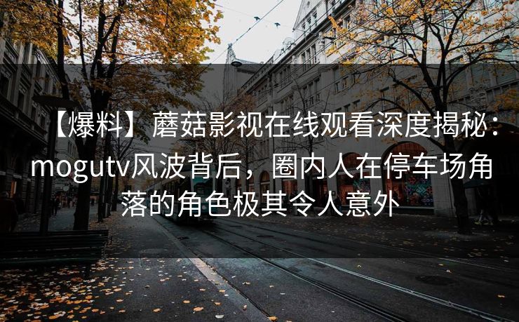 【爆料】蘑菇影视在线观看深度揭秘：mogutv风波背后，圈内人在停车场角落的角色极其令人意外