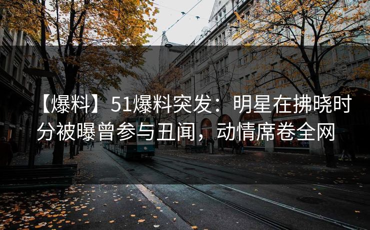 【爆料】51爆料突发:明星在拂晓时分被曝曾参与丑闻,动情席卷全网 【爆料】51爆料突发:明星在拂晓时分被曝曾参与丑闻,动情席卷全网