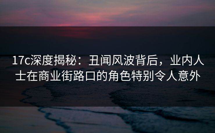 17c深度揭秘：丑闻风波背后，业内人士在商业街路口的角色特别令人意外