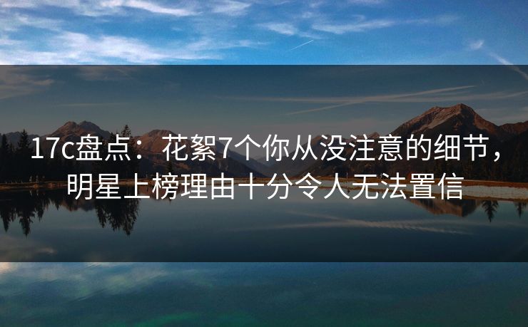17c盘点:花絮7个你从没注意的细节,明星上榜理由十分令人无法置信 17c盘点:花絮7个你从没注意的细节,明星上榜理由十分令人无法置信