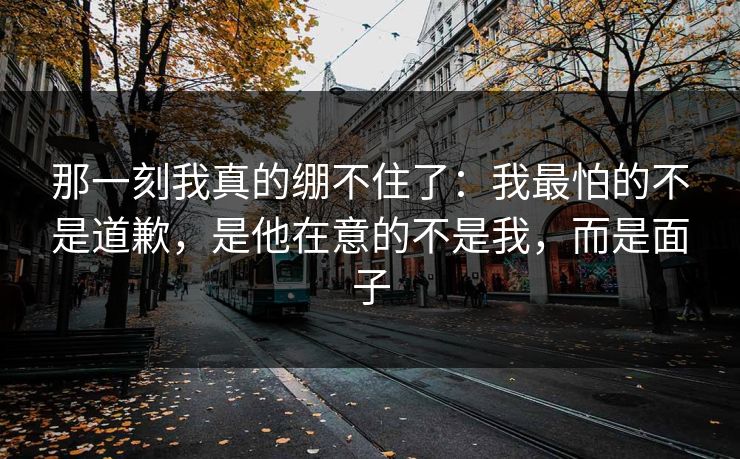 那一刻我真的绷不住了：我最怕的不是道歉，是他在意的不是我，而是面子