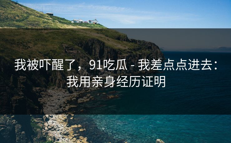 我被吓醒了，91吃瓜 - 我差点点进去：我用亲身经历证明