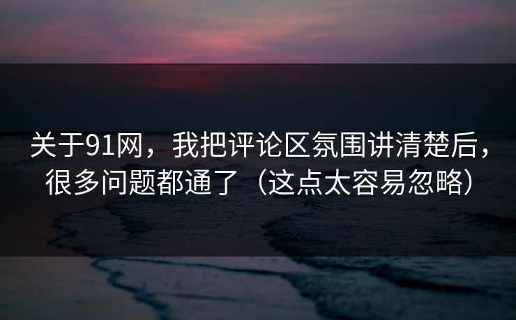 关于91网，我把评论区氛围讲清楚后，很多问题都通了（这点太容易忽略）