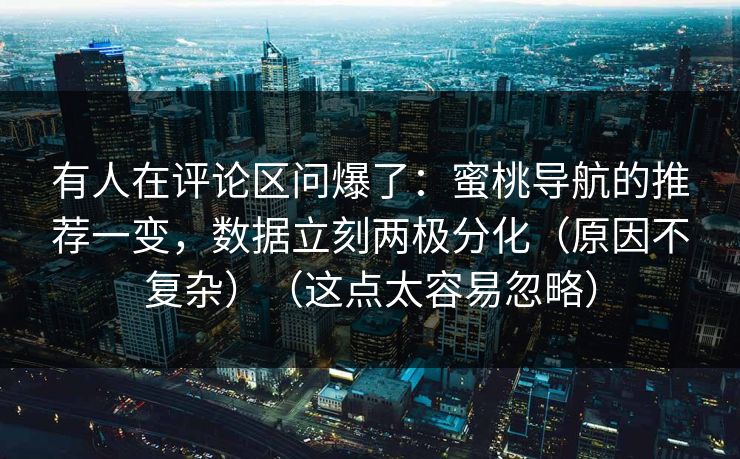 有人在评论区问爆了：蜜桃导航的推荐一变，数据立刻两极分化（原因不复杂）（这点太容易忽略）
