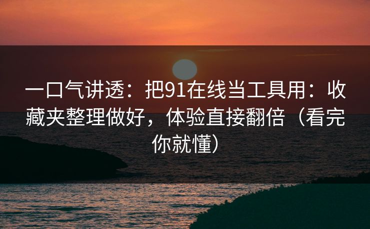 一口气讲透：把91在线当工具用：收藏夹整理做好，体验直接翻倍（看完你就懂）
