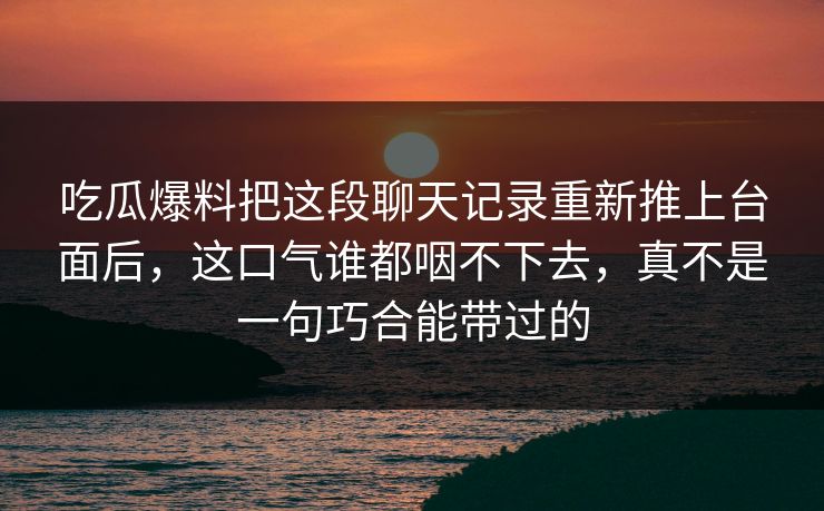 吃瓜爆料把这段聊天记录重新推上台面后,这口气谁都咽不下去,真不是一句巧合能带过的 吃瓜爆料把这段聊天记录重新推上台面后,这口气谁都咽不下去,真不是一句巧合能带过的